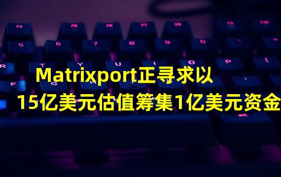 Matrixport正寻求以15亿美元估值筹集1亿美元资金