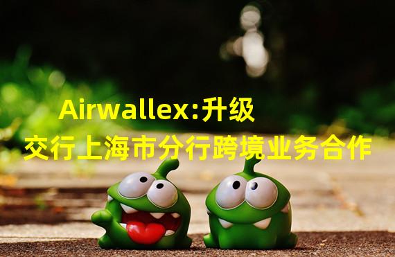 Airwallex:升级交行上海市分行跨境业务合作
