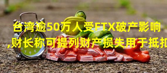 台湾逾50万人受FTX破产影响,财长称可提列财产损失用于抵扣
