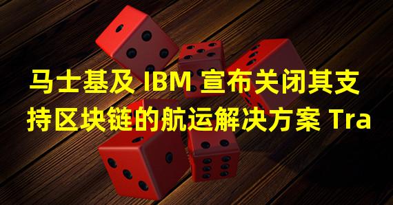 马士基及 IBM 宣布关闭其支持区块链的航运解决方案 TradeLens