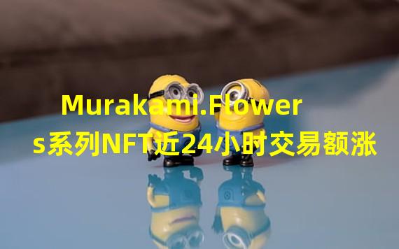 Murakami.Flowers系列NFT近24小时交易额涨幅超1000%