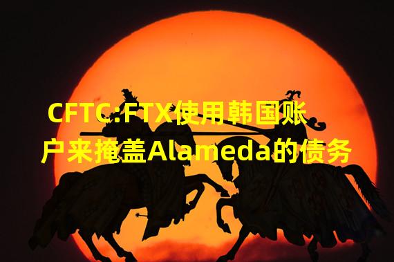 CFTC:FTX使用韩国账户来掩盖Alameda的债务
