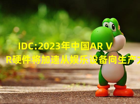 IDC:2023年中国AR VR硬件将加速从娱乐设备向生产力工具转型