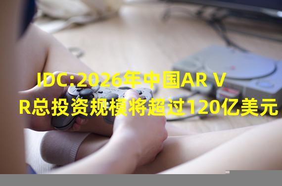 IDC:2026年中国AR VR总投资规模将超过120亿美元
