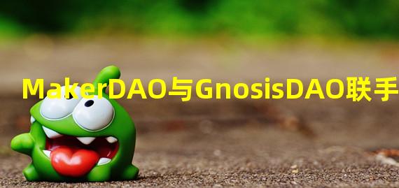 MakerDAO与GnosisDAO联手组建DAO-to-DAO 战略联盟