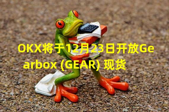 OKX将于12月23日开放Gearbox (GEAR) 现货交易