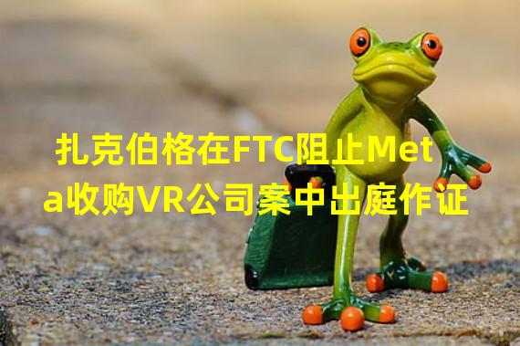 扎克伯格在FTC阻止Meta收购VR公司案中出庭作证