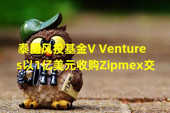 泰国风投基金V Ventures以1亿美元收购Zipmex交易所