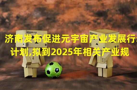 济南发布促进元宇宙产业发展行动计划,拟到2025年相关产业规模达千亿级