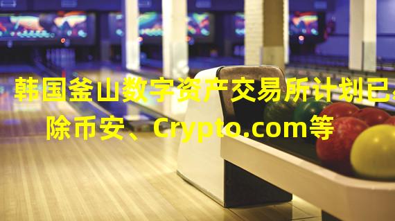 韩国釜山数字资产交易所计划已剔除币安、Crypto.com等5家合作伙伴