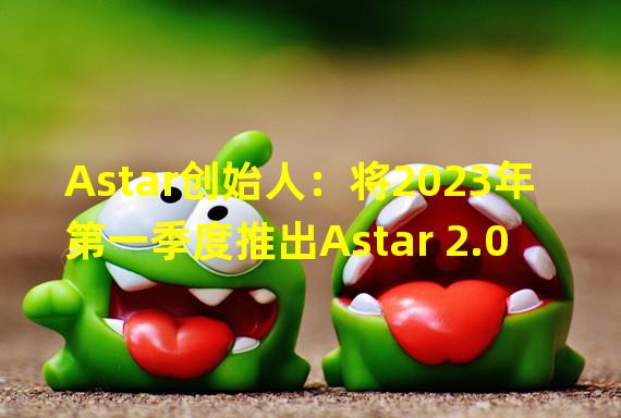 Astar创始人：将2023年第一季度推出Astar 2.0
