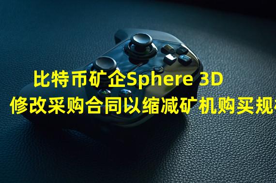 比特币矿企Sphere 3D修改采购合同以缩减矿机购买规模