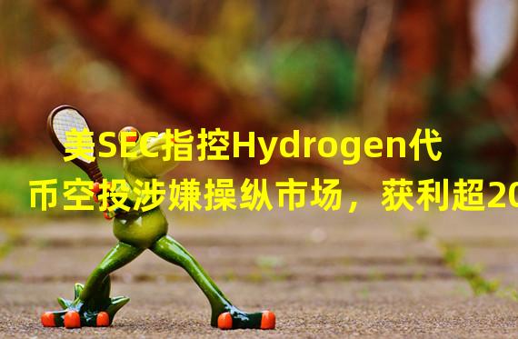 美SEC指控Hydrogen代币空投涉嫌操纵市场，获利超200万美元