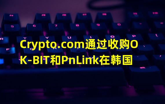 Crypto.com通过收购OK-BIT和PnLink在韩国完成了注册