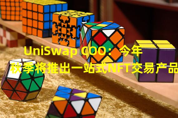 UniSwap COO：今年秋季将推出一站式NFT交易产品