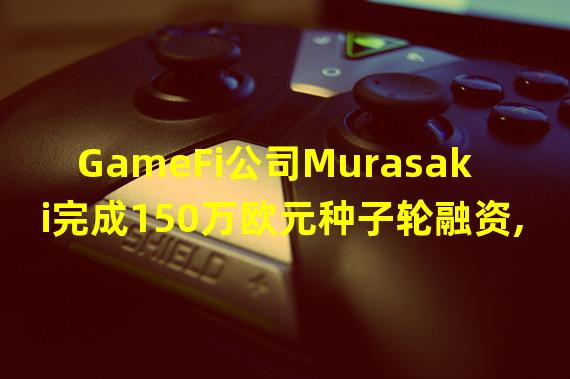 GameFi公司Murasaki完成150万欧元种子轮融资,Incubate Fund领投