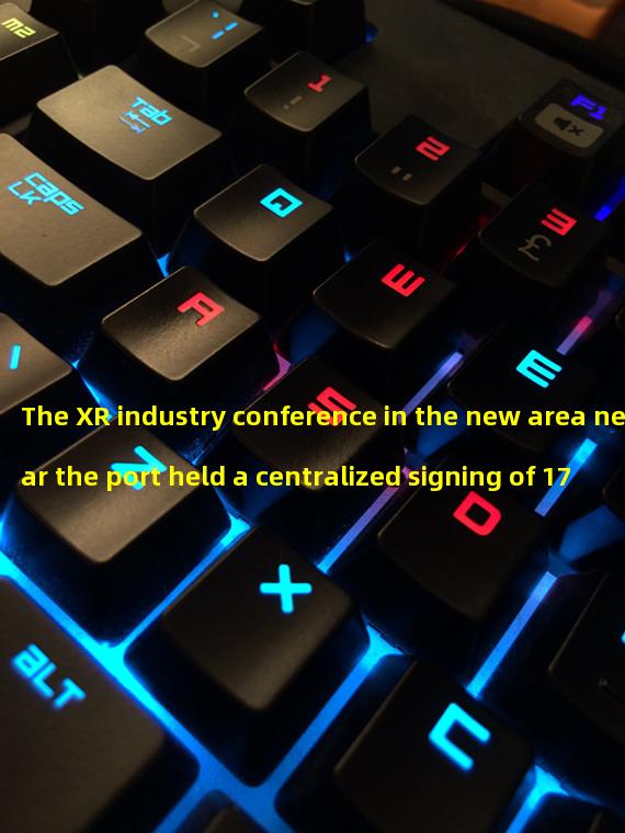 The XR industry conference in the new area near the port held a centralized signing of 17 billion yuan artificial intelligence projects today