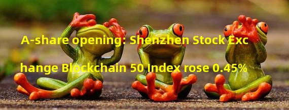 A-share opening: Shenzhen Stock Exchange Blockchain 50 Index rose 0.45%