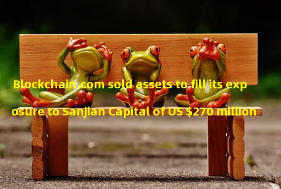 Blockchain.com sold assets to fill its exposure to Sanjian Capital of US $270 million