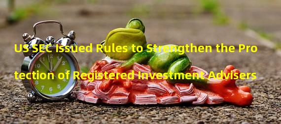 US SEC Issued Rules to Strengthen the Protection of Registered Investment Advisers