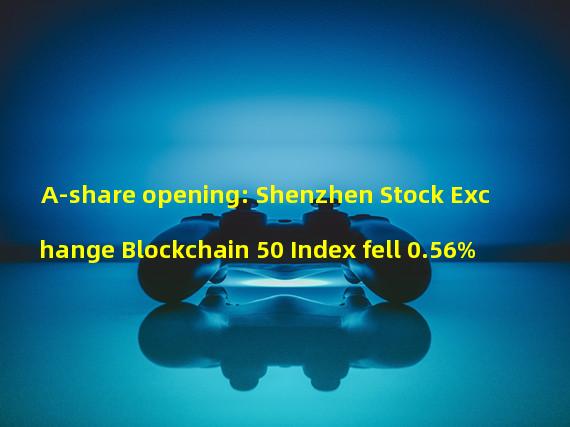 A-share opening: Shenzhen Stock Exchange Blockchain 50 Index fell 0.56%