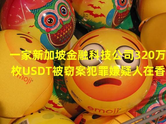 一家新加坡金融科技公司320万枚USDT被窃案犯罪嫌疑人在香港被捕