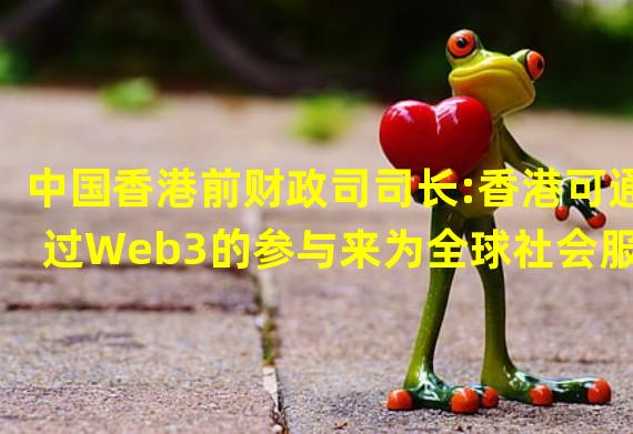 中国香港前财政司司长:香港可通过Web3的参与来为全球社会服务