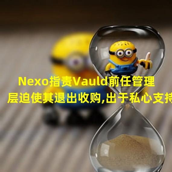 Nexo指责Vauld前任管理层迫使其退出收购,出于私心支持基金管理公司竞标
