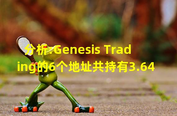 分析:Genesis Trading的6个地址共持有3.64亿美元资产,Alameda和3AC是其最大交易对手