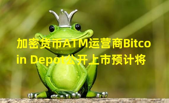 加密货币ATM运营商Bitcoin Depot公开上市预计将于2023年第一季度进行