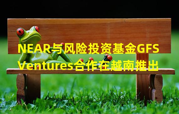 NEAR与风险投资基金GFS Ventures合作在越南推出Web3区域中心