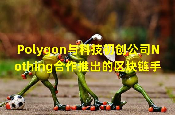 Polygon与科技初创公司Nothing合作推出的区块链手机已启动用户测试