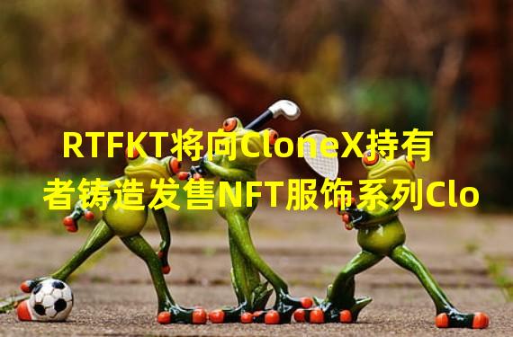 RTFKT将向CloneX持有者铸造发售NFT服饰系列Clone X Forging SZN 1