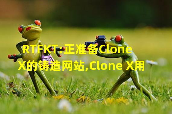 RTFKT:正准备Clone X的铸造网站,Clone X用户将有一周的铸造时间