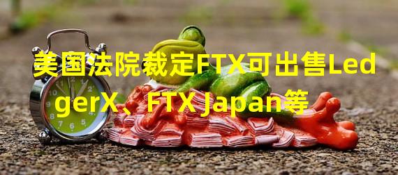 美国法院裁定FTX可出售LedgerX、FTX Japan等四个子公司