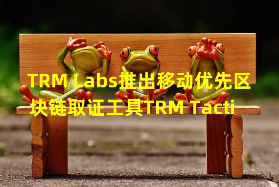 TRM Labs推出移动优先区块链取证工具TRM Tactical