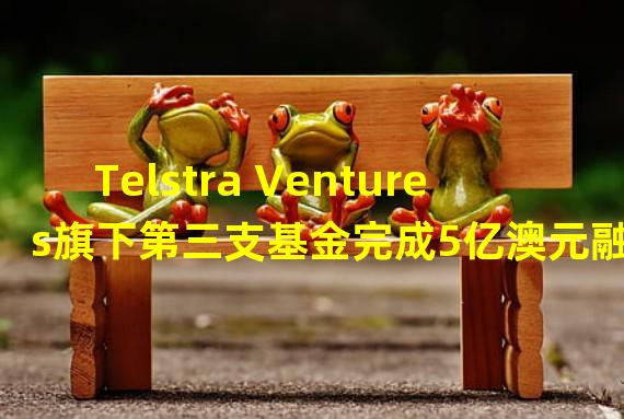 Telstra Ventures旗下第三支基金完成5亿澳元融资,将推动加密等领域投资