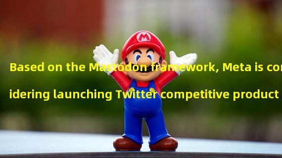 Based on the Mastodon framework, Meta is considering launching Twitter competitive products