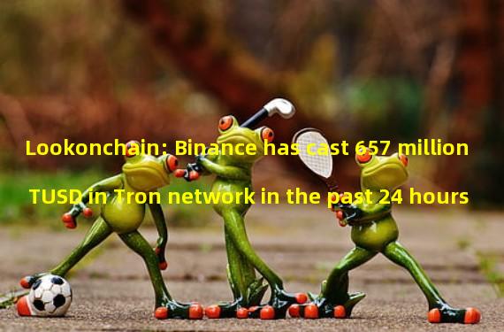 Lookonchain: Binance has cast 657 million TUSD in Tron network in the past 24 hours