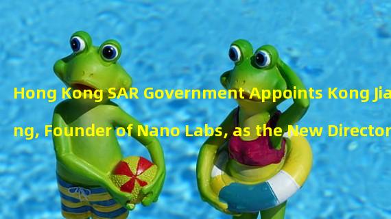 Hong Kong SAR Government Appoints Kong Jianping, Founder of Nano Labs, as the New Director of Hong Kong Cyberport Management Co., Ltd