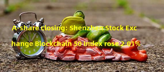 A-share closing: Shenzhen Stock Exchange Blockchain 50 Index rose 2.01%