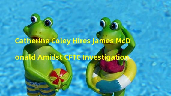Catherine Coley Hires James McDonald Amidst CFTC Investigation