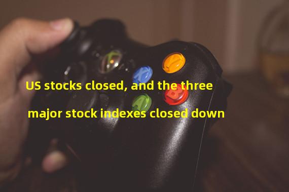 US stocks closed, and the three major stock indexes closed down