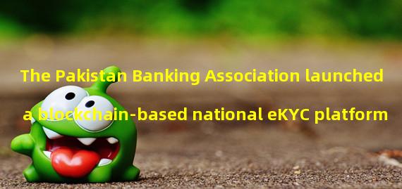 The Pakistan Banking Association launched a blockchain-based national eKYC platform