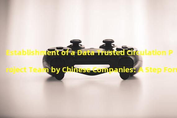 Establishment of a Data Trusted Circulation Project Team by Chinese Companies: A Step Forward in Data Sharing and Trust