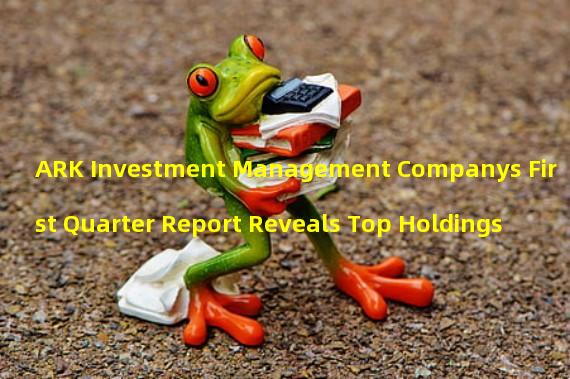 ARK Investment Management Companys First Quarter Report Reveals Top Holdings