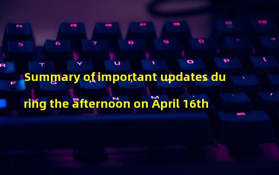 Summary of important updates during the afternoon on April 16th