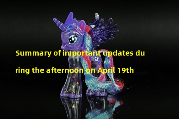 Summary of important updates during the afternoon on April 19th