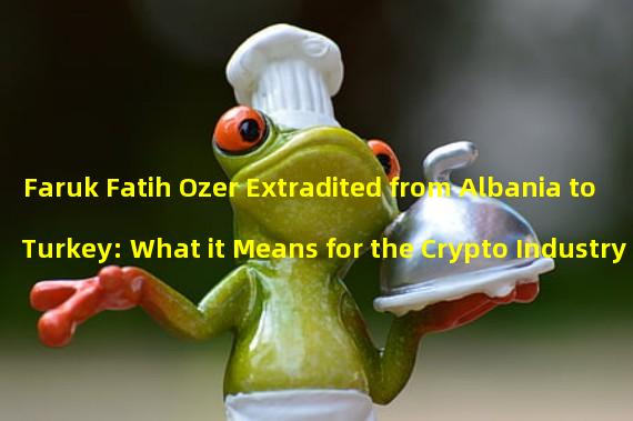 Faruk Fatih Ozer Extradited from Albania to Turkey: What it Means for the Crypto Industry