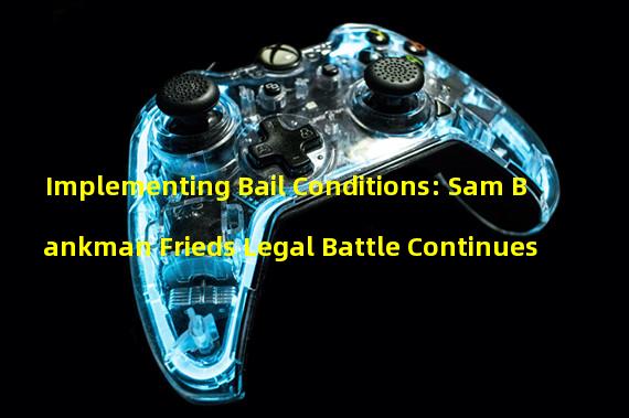 Implementing Bail Conditions: Sam Bankman Frieds Legal Battle Continues